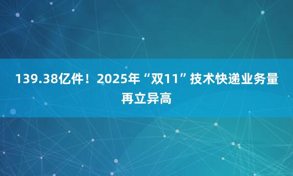 139.38亿件！2025年“双11”技术快递业务量再立异高